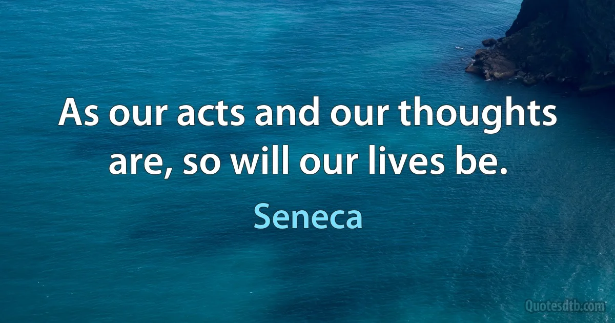 As our acts and our thoughts are, so will our lives be. (Seneca)