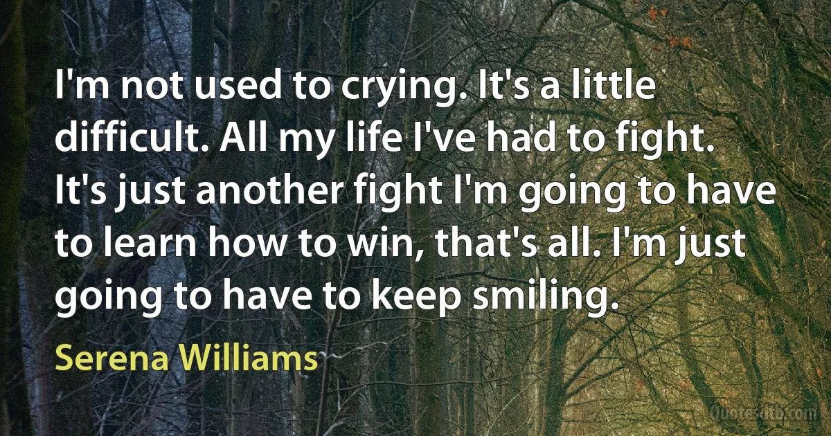 I'm not used to crying. It's a little difficult. All my life I've had to fight. It's just another fight I'm going to have to learn how to win, that's all. I'm just going to have to keep smiling. (Serena Williams)