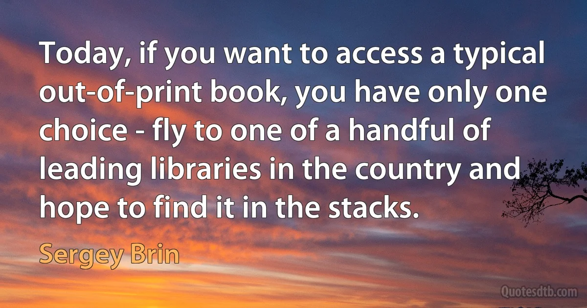 Today, if you want to access a typical out-of-print book, you have only one choice - fly to one of a handful of leading libraries in the country and hope to find it in the stacks. (Sergey Brin)