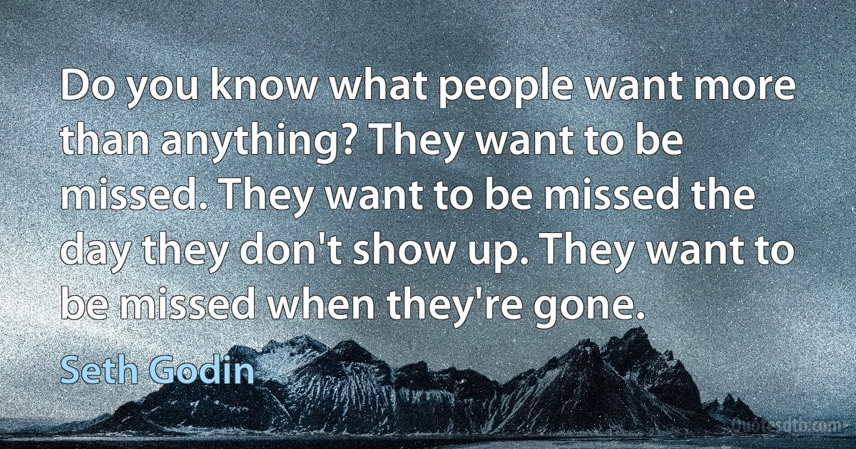 Do you know what people want more than anything? They want to be missed. They want to be missed the day they don't show up. They want to be missed when they're gone. (Seth Godin)