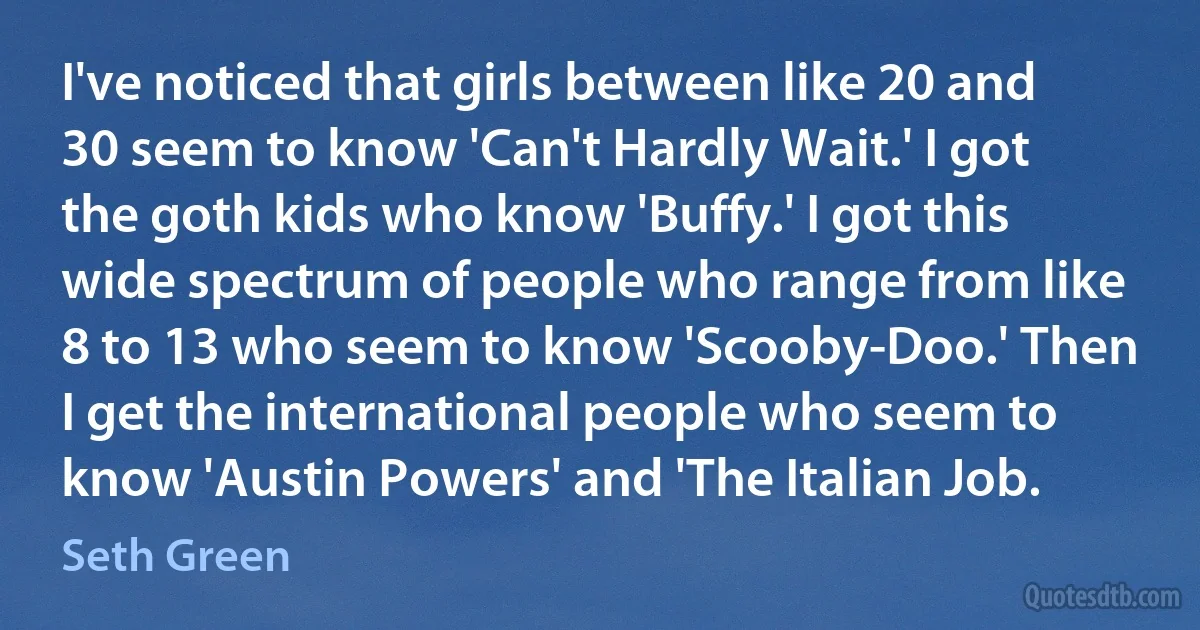 I've noticed that girls between like 20 and 30 seem to know 'Can't Hardly Wait.' I got the goth kids who know 'Buffy.' I got this wide spectrum of people who range from like 8 to 13 who seem to know 'Scooby-Doo.' Then I get the international people who seem to know 'Austin Powers' and 'The Italian Job. (Seth Green)