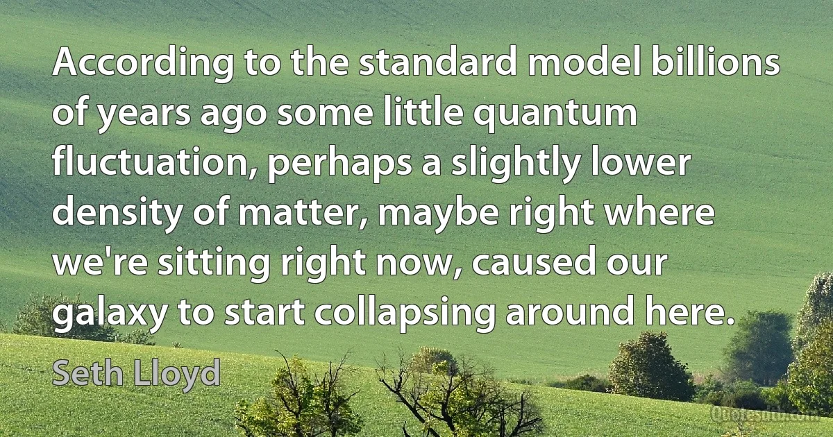 According to the standard model billions of years ago some little quantum fluctuation, perhaps a slightly lower density of matter, maybe right where we're sitting right now, caused our galaxy to start collapsing around here. (Seth Lloyd)