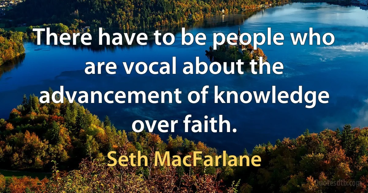 There have to be people who are vocal about the advancement of knowledge over faith. (Seth MacFarlane)