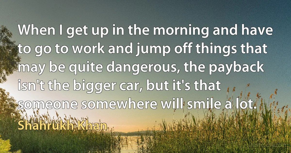 When I get up in the morning and have to go to work and jump off things that may be quite dangerous, the payback isn't the bigger car, but it's that someone somewhere will smile a lot. (Shahrukh Khan)