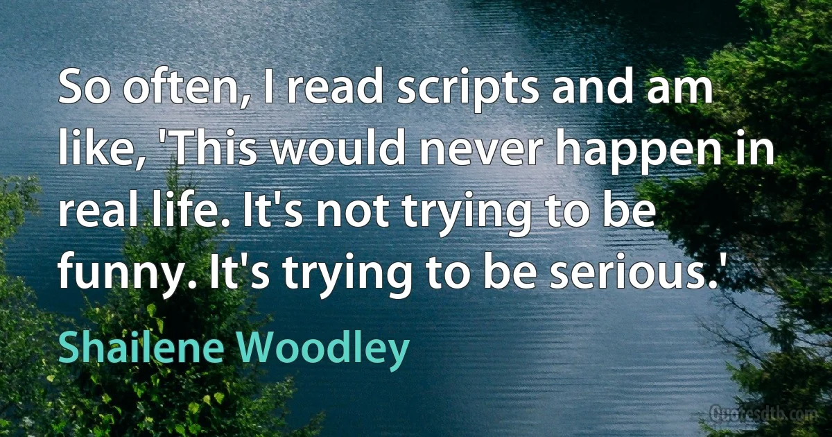 So often, I read scripts and am like, 'This would never happen in real life. It's not trying to be funny. It's trying to be serious.' (Shailene Woodley)