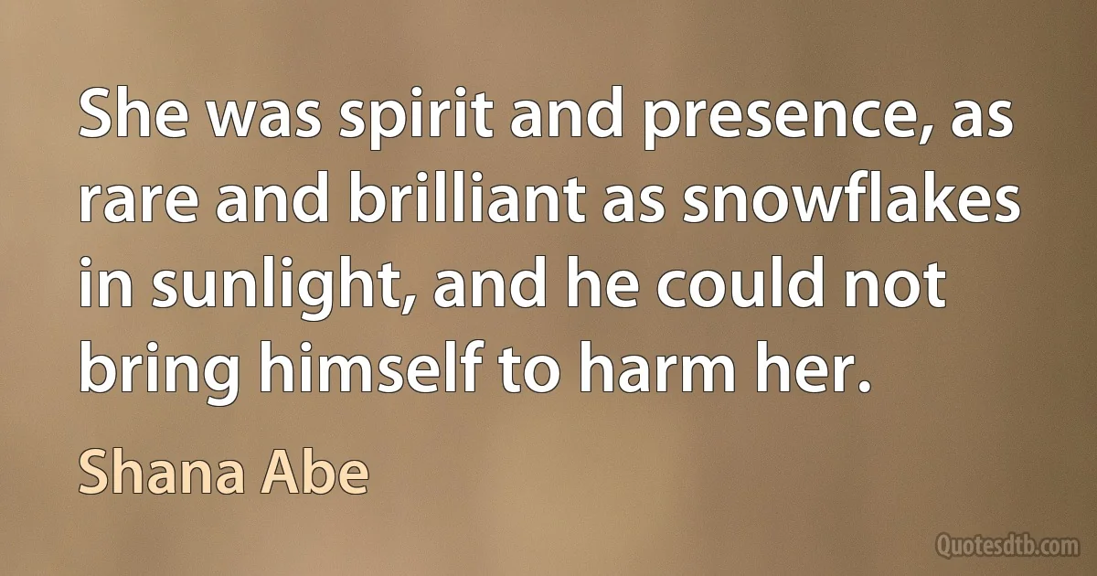 She was spirit and presence, as rare and brilliant as snowflakes in sunlight, and he could not bring himself to harm her. (Shana Abe)