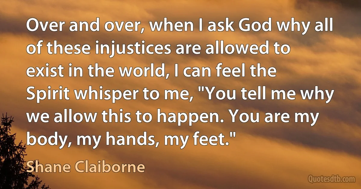 Over and over, when I ask God why all of these injustices are allowed to exist in the world, I can feel the Spirit whisper to me, "You tell me why we allow this to happen. You are my body, my hands, my feet." (Shane Claiborne)