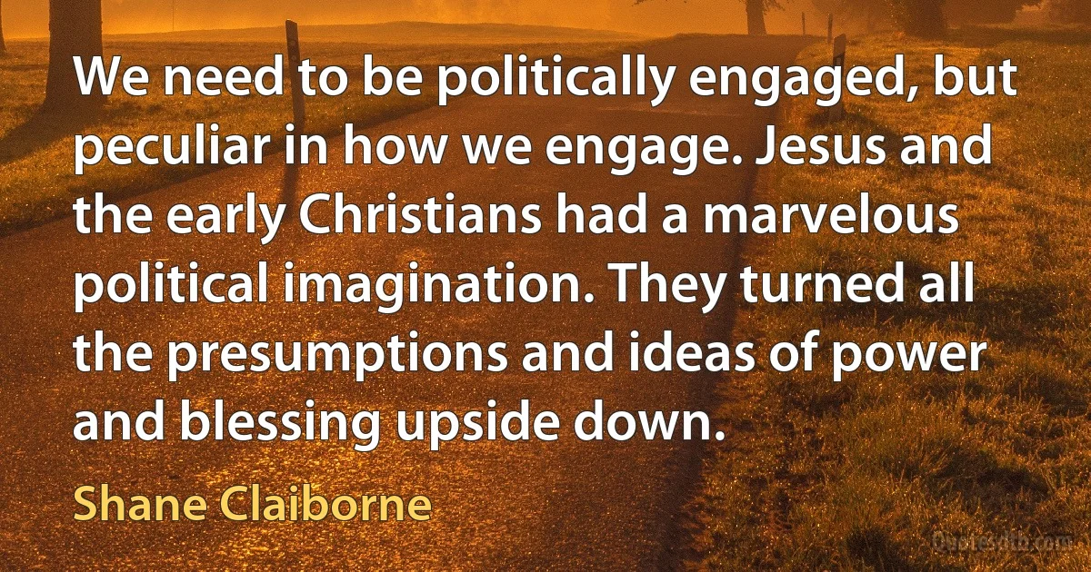 We need to be politically engaged, but peculiar in how we engage. Jesus and the early Christians had a marvelous political imagination. They turned all the presumptions and ideas of power and blessing upside down. (Shane Claiborne)