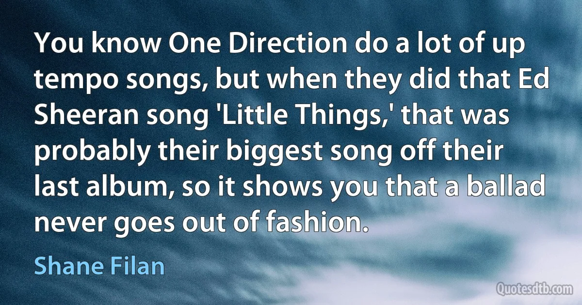 You know One Direction do a lot of up tempo songs, but when they did that Ed Sheeran song 'Little Things,' that was probably their biggest song off their last album, so it shows you that a ballad never goes out of fashion. (Shane Filan)