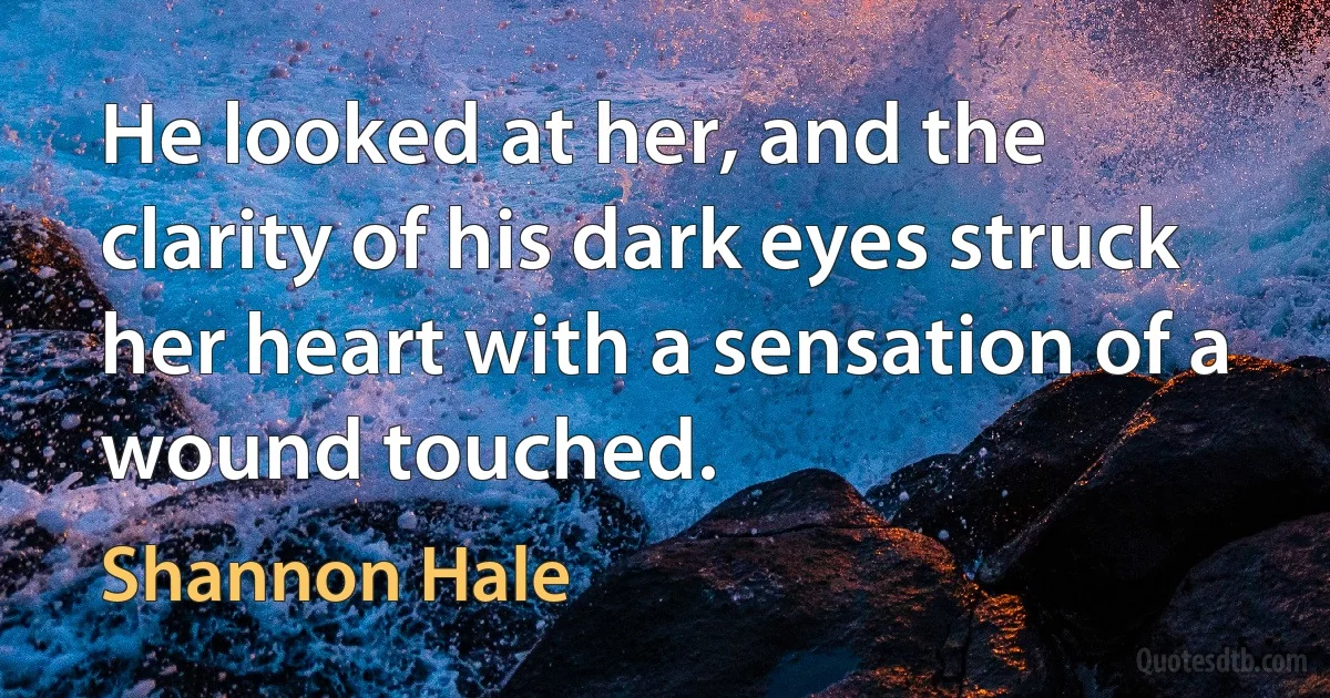 He looked at her, and the clarity of his dark eyes struck her heart with a sensation of a wound touched. (Shannon Hale)