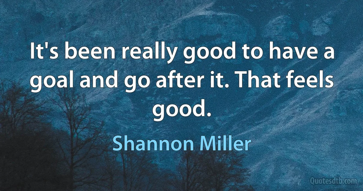 It's been really good to have a goal and go after it. That feels good. (Shannon Miller)