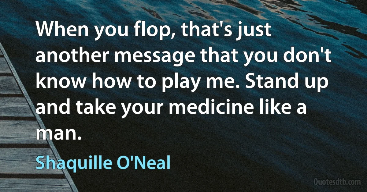 When you flop, that's just another message that you don't know how to play me. Stand up and take your medicine like a man. (Shaquille O'Neal)