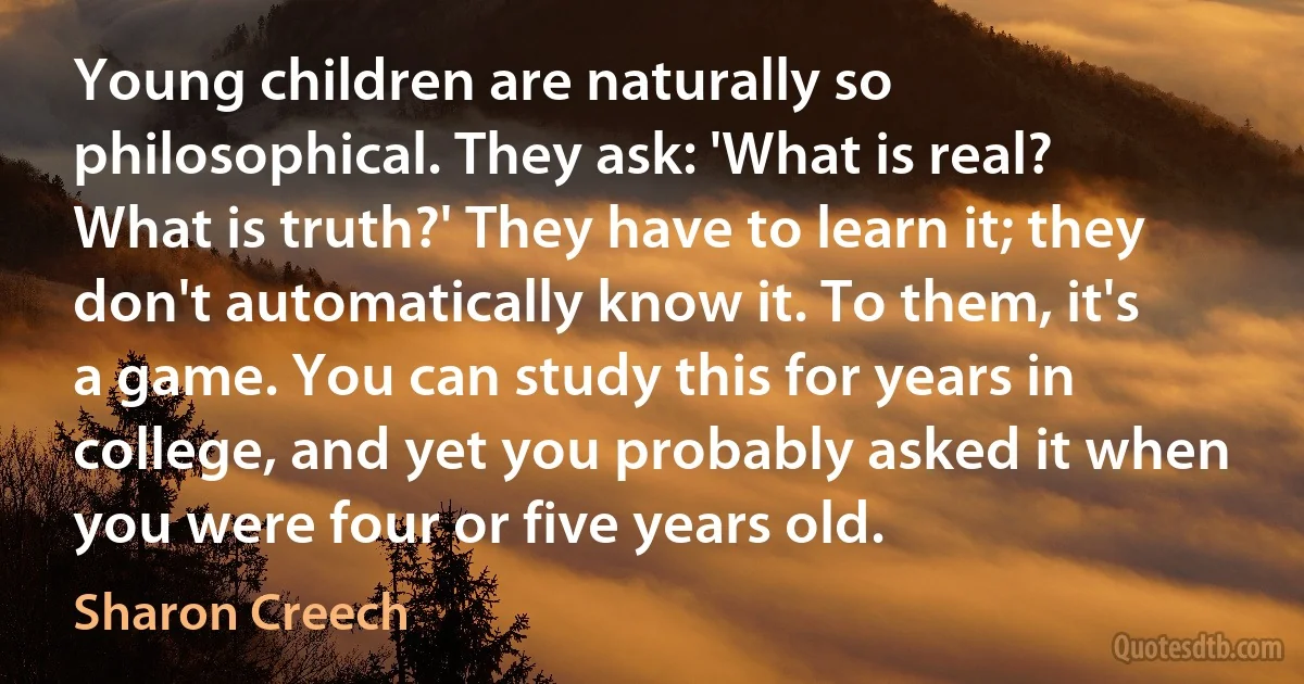 Young children are naturally so philosophical. They ask: 'What is real? What is truth?' They have to learn it; they don't automatically know it. To them, it's a game. You can study this for years in college, and yet you probably asked it when you were four or five years old. (Sharon Creech)