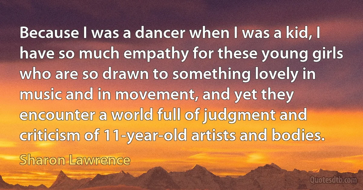 Because I was a dancer when I was a kid, I have so much empathy for these young girls who are so drawn to something lovely in music and in movement, and yet they encounter a world full of judgment and criticism of 11-year-old artists and bodies. (Sharon Lawrence)