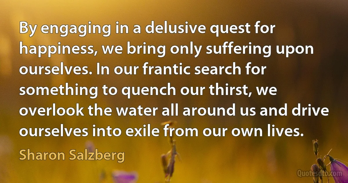 By engaging in a delusive quest for happiness, we bring only suffering upon ourselves. In our frantic search for something to quench our thirst, we overlook the water all around us and drive ourselves into exile from our own lives. (Sharon Salzberg)