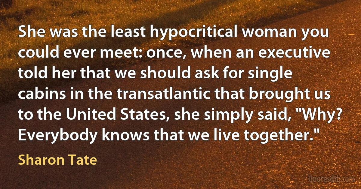 She was the least hypocritical woman you could ever meet: once, when an executive told her that we should ask for single cabins in the transatlantic that brought us to the United States, she simply said, "Why? Everybody knows that we live together." (Sharon Tate)