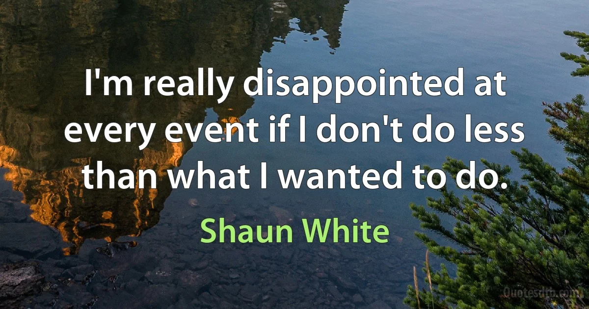 I'm really disappointed at every event if I don't do less than what I wanted to do. (Shaun White)