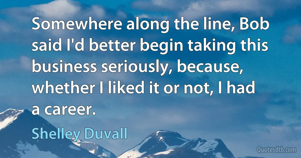 Somewhere along the line, Bob said I'd better begin taking this business seriously, because, whether I liked it or not, I had a career. (Shelley Duvall)