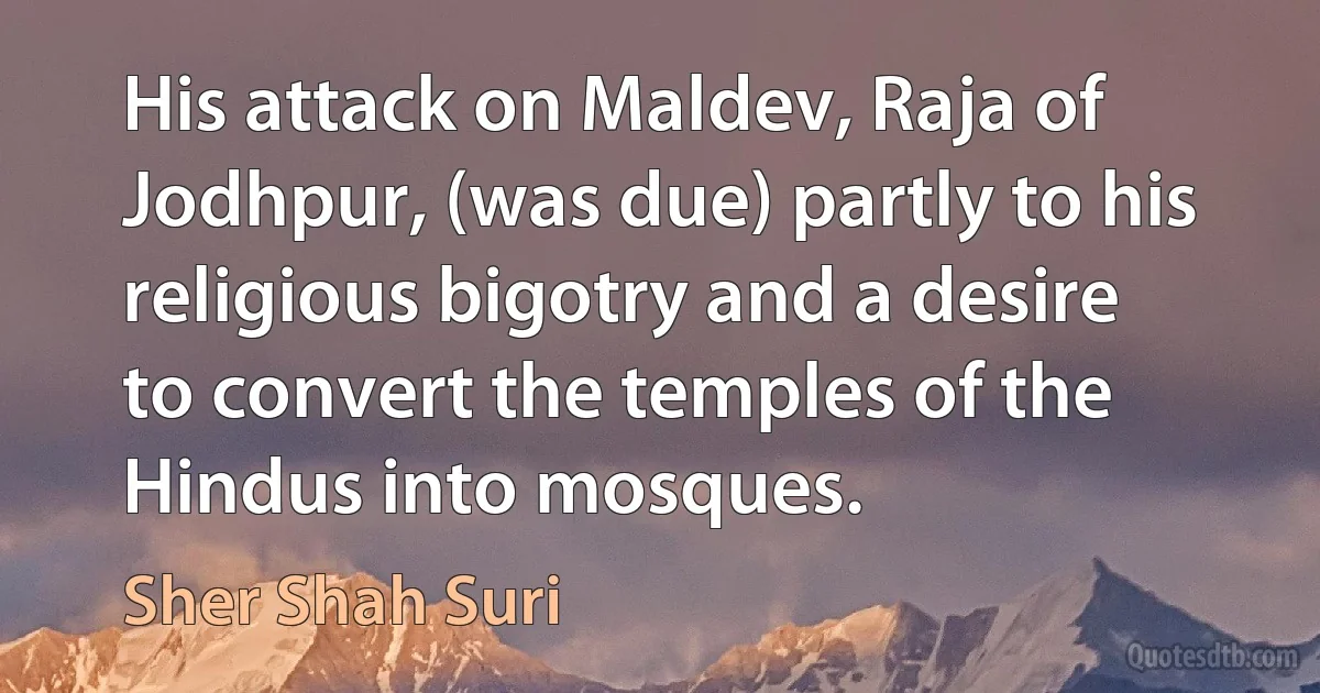 His attack on Maldev, Raja of Jodhpur, (was due) partly to his religious bigotry and a desire to convert the temples of the Hindus into mosques. (Sher Shah Suri)