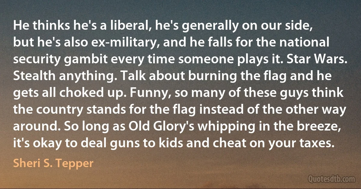 He thinks he's a liberal, he's generally on our side, but he's also ex-military, and he falls for the national security gambit every time someone plays it. Star Wars. Stealth anything. Talk about burning the flag and he gets all choked up. Funny, so many of these guys think the country stands for the flag instead of the other way around. So long as Old Glory's whipping in the breeze, it's okay to deal guns to kids and cheat on your taxes. (Sheri S. Tepper)