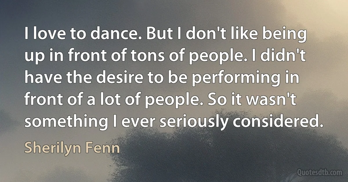 I love to dance. But I don't like being up in front of tons of people. I didn't have the desire to be performing in front of a lot of people. So it wasn't something I ever seriously considered. (Sherilyn Fenn)