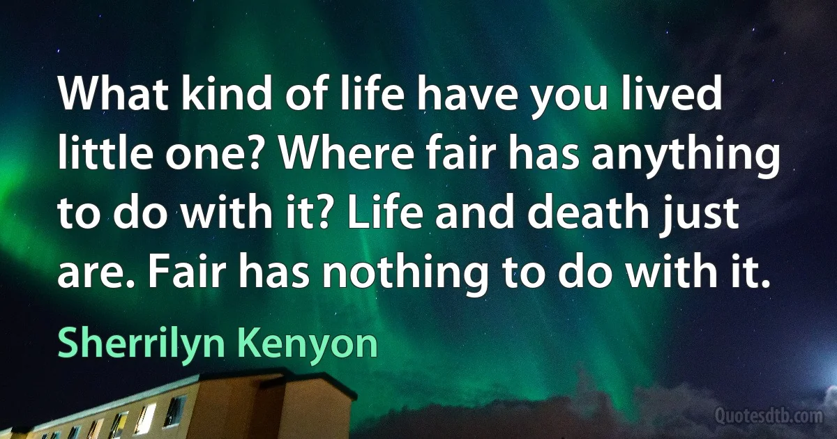 What kind of life have you lived little one? Where fair has anything to do with it? Life and death just are. Fair has nothing to do with it. (Sherrilyn Kenyon)