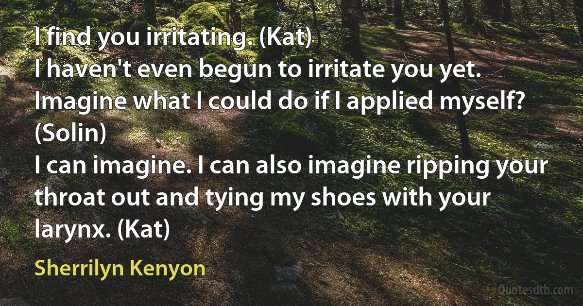 I find you irritating. (Kat)
I haven't even begun to irritate you yet. Imagine what I could do if I applied myself? (Solin)
I can imagine. I can also imagine ripping your throat out and tying my shoes with your larynx. (Kat) (Sherrilyn Kenyon)