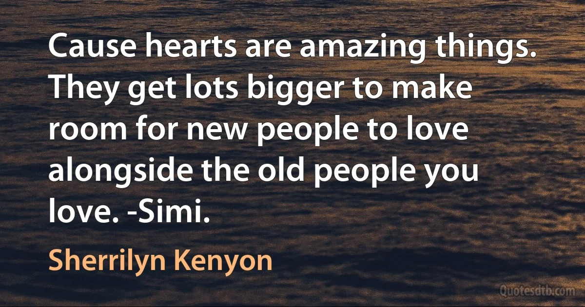 Cause hearts are amazing things. They get lots bigger to make room for new people to love alongside the old people you love. -Simi. (Sherrilyn Kenyon)