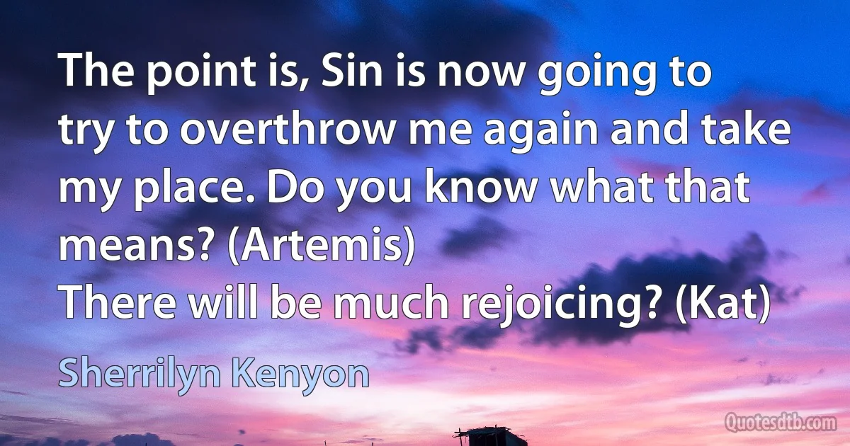 The point is, Sin is now going to try to overthrow me again and take my place. Do you know what that means? (Artemis)
There will be much rejoicing? (Kat) (Sherrilyn Kenyon)