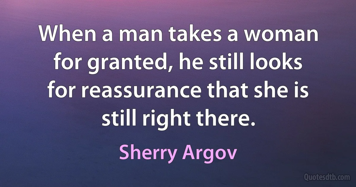 When a man takes a woman for granted, he still looks for reassurance that she is still right there. (Sherry Argov)