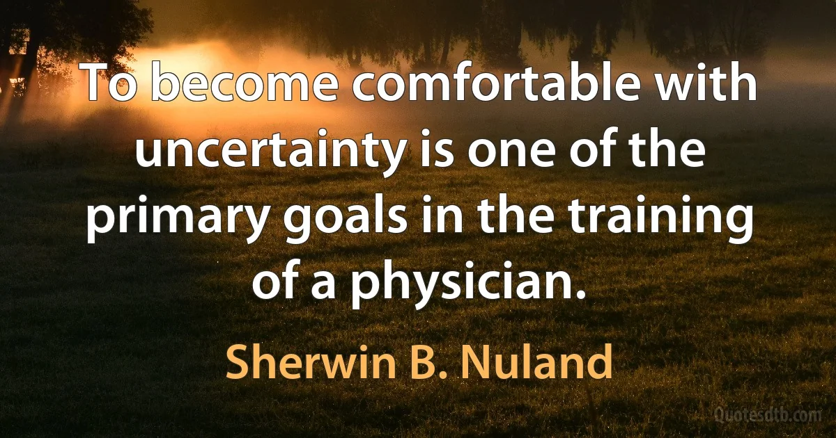 To become comfortable with uncertainty is one of the primary goals in the training of a physician. (Sherwin B. Nuland)