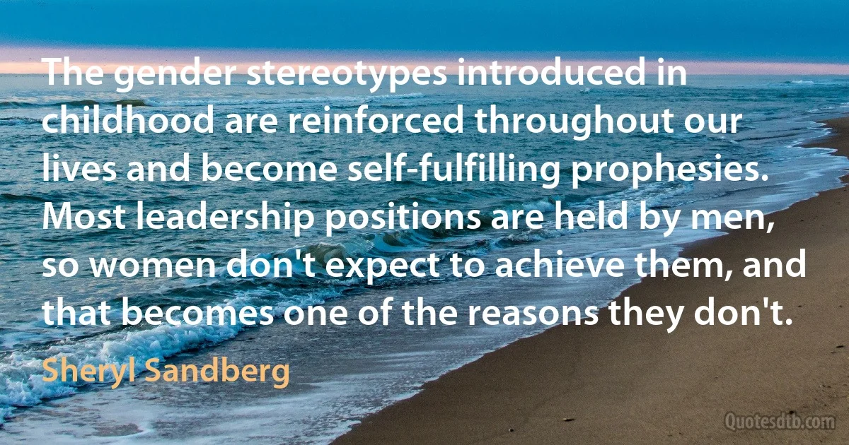 The gender stereotypes introduced in childhood are reinforced throughout our lives and become self-fulfilling prophesies. Most leadership positions are held by men, so women don't expect to achieve them, and that becomes one of the reasons they don't. (Sheryl Sandberg)