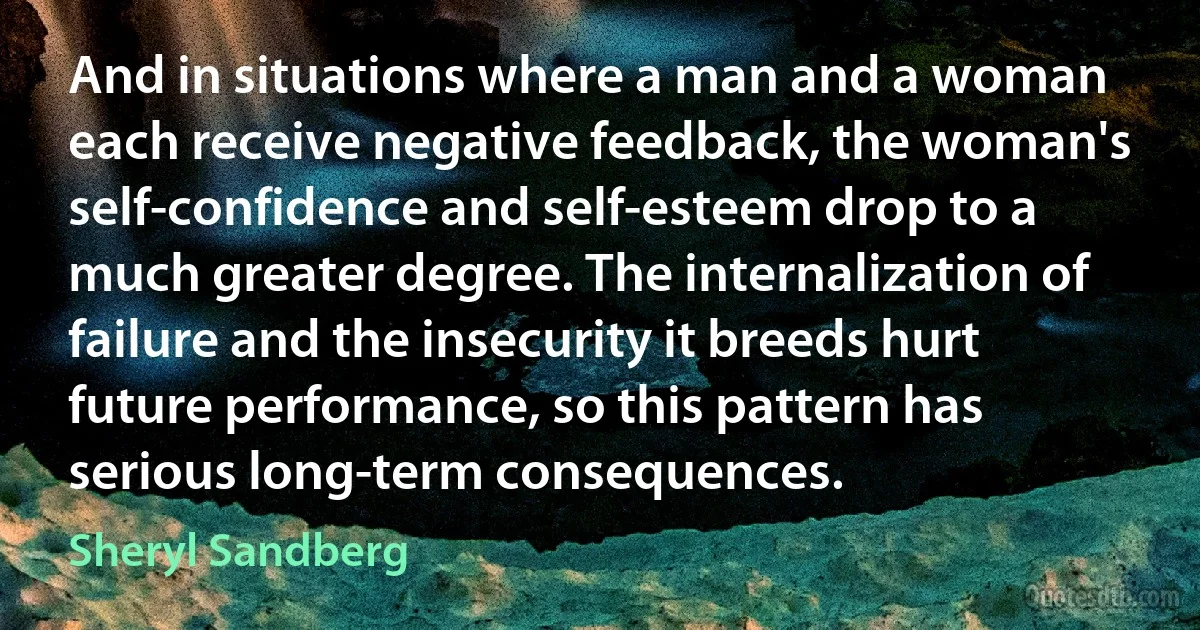 And in situations where a man and a woman each receive negative feedback, the woman's self-confidence and self-esteem drop to a much greater degree. The internalization of failure and the insecurity it breeds hurt future performance, so this pattern has serious long-term consequences. (Sheryl Sandberg)