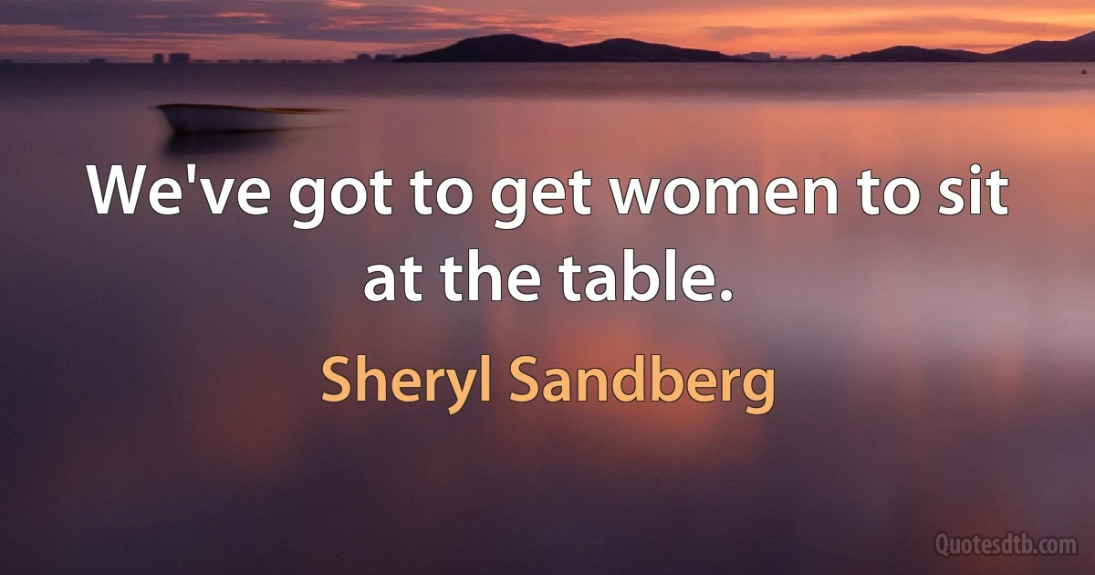 We've got to get women to sit at the table. (Sheryl Sandberg)