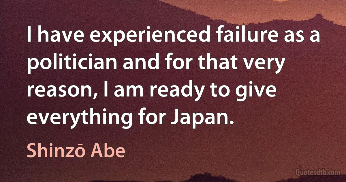 I have experienced failure as a politician and for that very reason, I am ready to give everything for Japan. (Shinzō Abe)