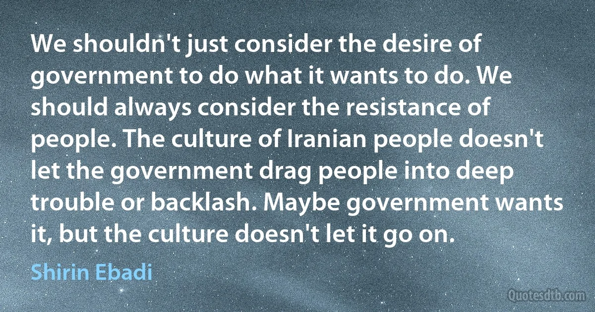 We shouldn't just consider the desire of government to do what it wants to do. We should always consider the resistance of people. The culture of Iranian people doesn't let the government drag people into deep trouble or backlash. Maybe government wants it, but the culture doesn't let it go on. (Shirin Ebadi)