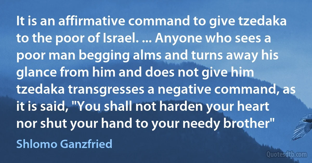 It is an affirmative command to give tzedaka to the poor of Israel. ... Anyone who sees a poor man begging alms and turns away his glance from him and does not give him tzedaka transgresses a negative command, as it is said, "You shall not harden your heart nor shut your hand to your needy brother" (Shlomo Ganzfried)