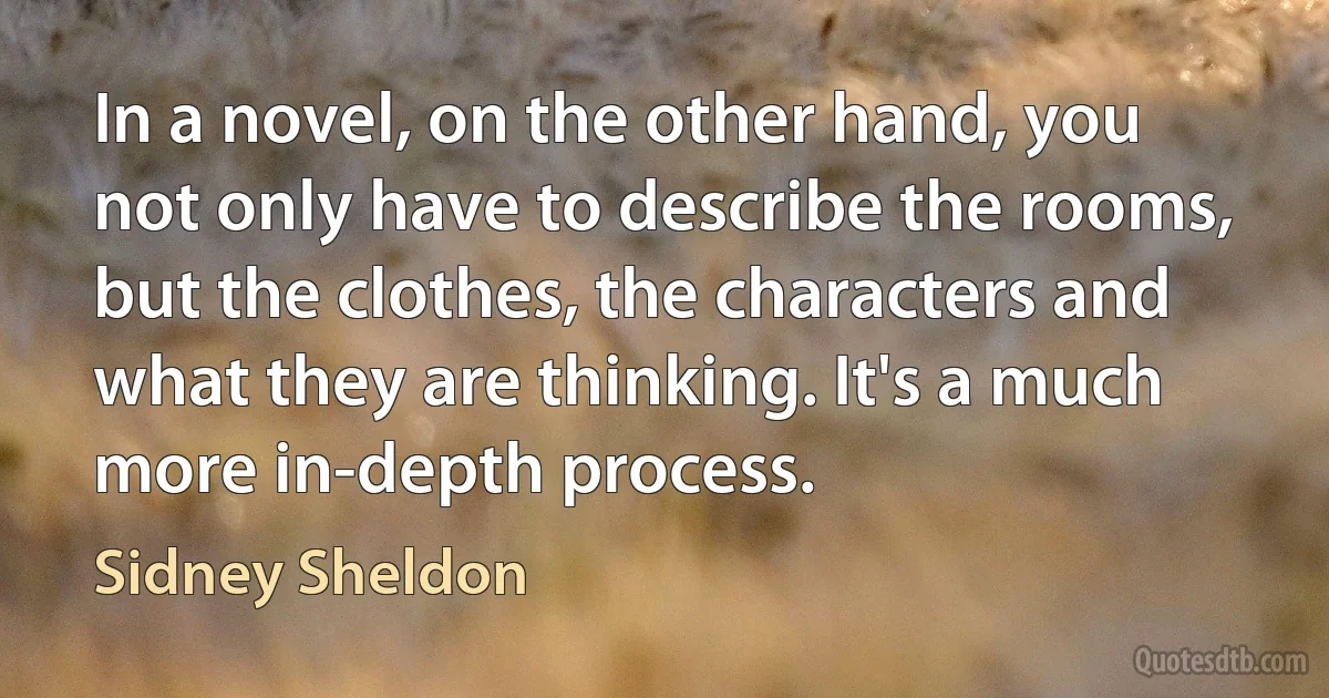 In a novel, on the other hand, you not only have to describe the rooms, but the clothes, the characters and what they are thinking. It's a much more in-depth process. (Sidney Sheldon)