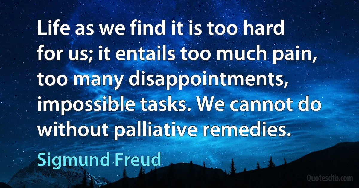 Life as we find it is too hard for us; it entails too much pain, too many disappointments, impossible tasks. We cannot do without palliative remedies. (Sigmund Freud)