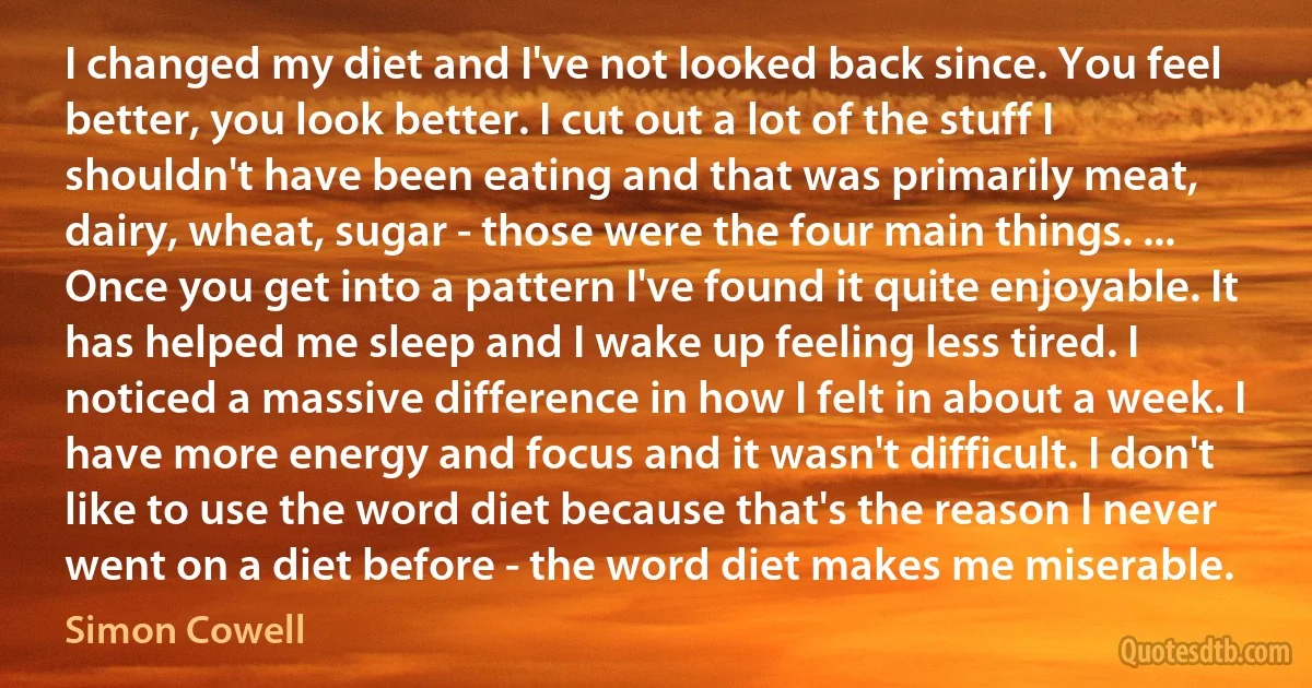 I changed my diet and I've not looked back since. You feel better, you look better. I cut out a lot of the stuff I shouldn't have been eating and that was primarily meat, dairy, wheat, sugar - those were the four main things. ... Once you get into a pattern I've found it quite enjoyable. It has helped me sleep and I wake up feeling less tired. I noticed a massive difference in how I felt in about a week. I have more energy and focus and it wasn't difficult. I don't like to use the word diet because that's the reason I never went on a diet before - the word diet makes me miserable. (Simon Cowell)