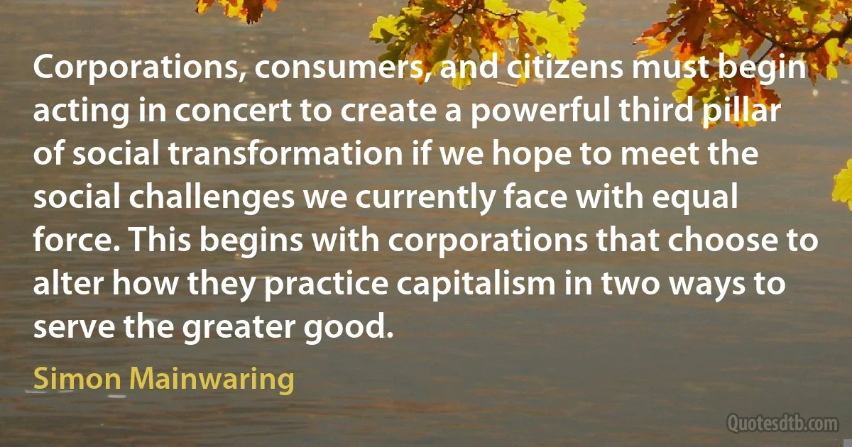 Corporations, consumers, and citizens must begin acting in concert to create a powerful third pillar of social transformation if we hope to meet the social challenges we currently face with equal force. This begins with corporations that choose to alter how they practice capitalism in two ways to serve the greater good. (Simon Mainwaring)