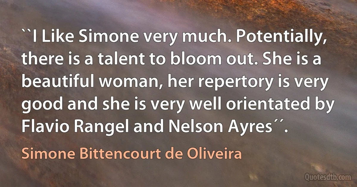 ``I Like Simone very much. Potentially, there is a talent to bloom out. She is a beautiful woman, her repertory is very good and she is very well orientated by Flavio Rangel and Nelson Ayres´´. (Simone Bittencourt de Oliveira)