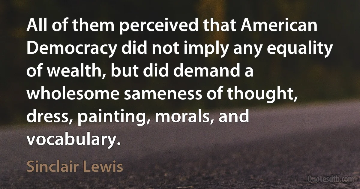 All of them perceived that American Democracy did not imply any equality of wealth, but did demand a wholesome sameness of thought, dress, painting, morals, and vocabulary. (Sinclair Lewis)