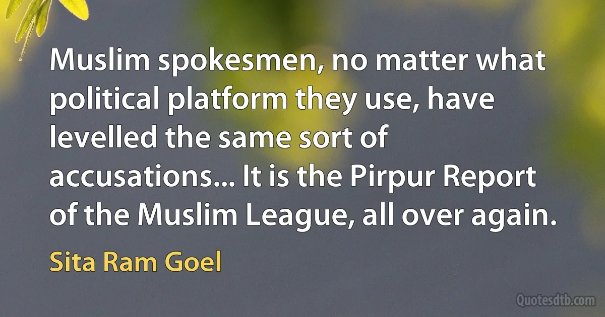 Muslim spokesmen, no matter what political platform they use, have levelled the same sort of accusations... It is the Pirpur Report of the Muslim League, all over again. (Sita Ram Goel)