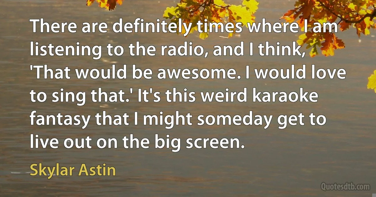 There are definitely times where I am listening to the radio, and I think, 'That would be awesome. I would love to sing that.' It's this weird karaoke fantasy that I might someday get to live out on the big screen. (Skylar Astin)