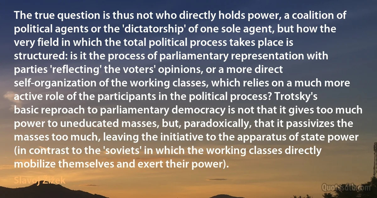 The true question is thus not who directly holds power, a coalition of political agents or the 'dictatorship' of one sole agent, but how the very field in which the total political process takes place is structured: is it the process of parliamentary representation with parties 'reflecting' the voters' opinions, or a more direct self-organization of the working classes, which relies on a much more active role of the participants in the political process? Trotsky's basic reproach to parliamentary democracy is not that it gives too much power to uneducated masses, but, paradoxically, that it passivizes the masses too much, leaving the initiative to the apparatus of state power (in contrast to the 'soviets' in which the working classes directly mobilize themselves and exert their power). (Slavoj Žižek)