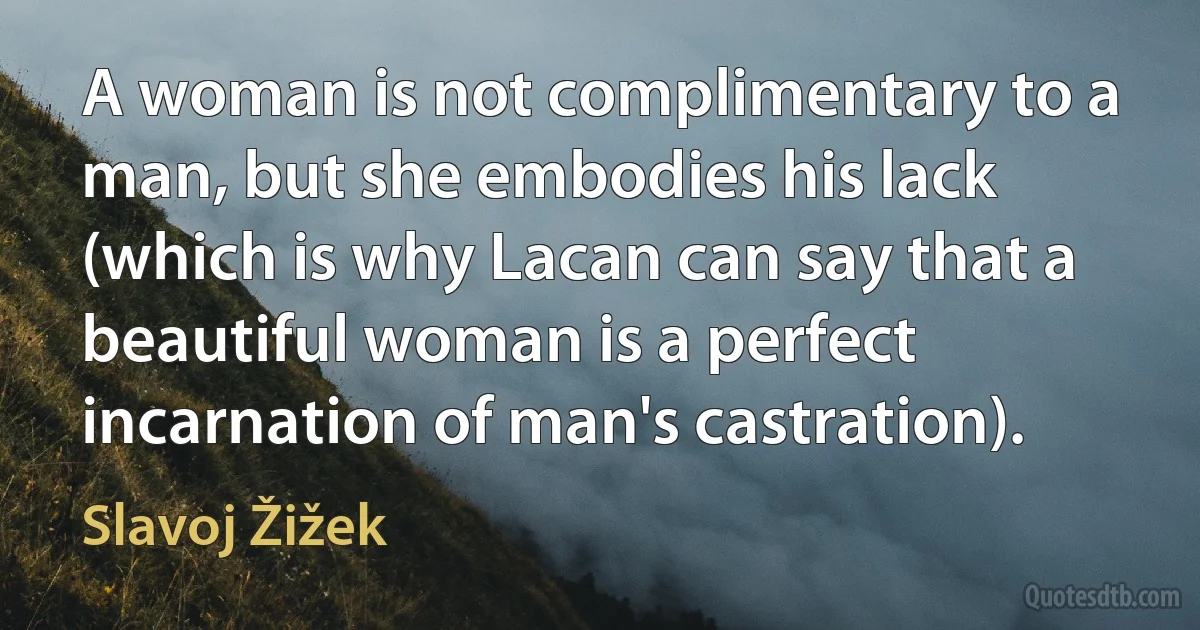 A woman is not complimentary to a man, but she embodies his lack (which is why Lacan can say that a beautiful woman is a perfect incarnation of man's castration). (Slavoj Žižek)