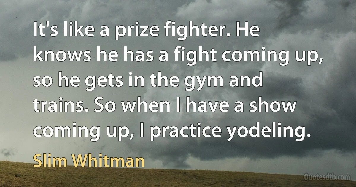 It's like a prize fighter. He knows he has a fight coming up, so he gets in the gym and trains. So when I have a show coming up, I practice yodeling. (Slim Whitman)