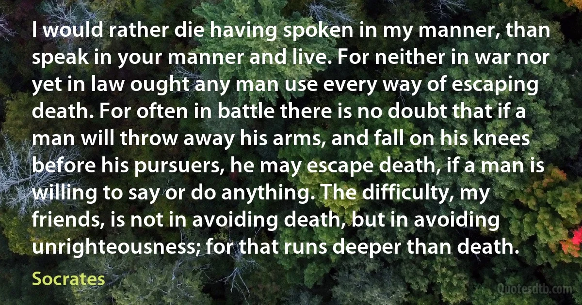 I would rather die having spoken in my manner, than speak in your manner and live. For neither in war nor yet in law ought any man use every way of escaping death. For often in battle there is no doubt that if a man will throw away his arms, and fall on his knees before his pursuers, he may escape death, if a man is willing to say or do anything. The difficulty, my friends, is not in avoiding death, but in avoiding unrighteousness; for that runs deeper than death. (Socrates)