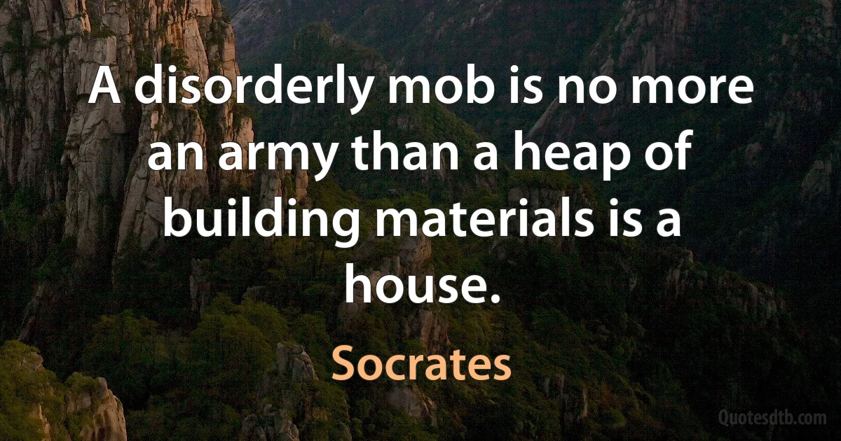 A disorderly mob is no more an army than a heap of building materials is a house. (Socrates)